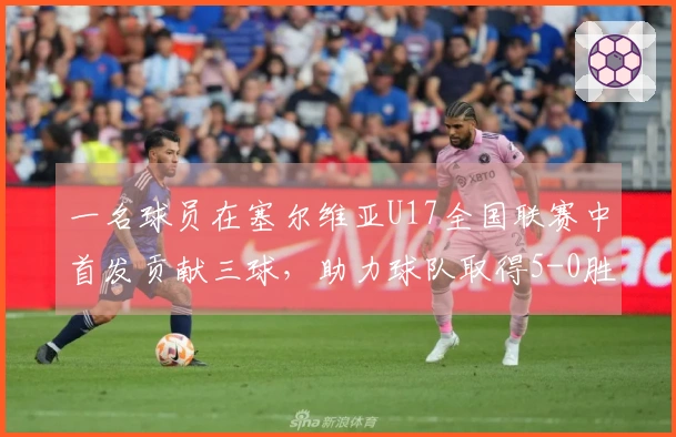 一名球员在塞尔维亚U17全国联赛中首发贡献三球，助力球队取得5-0胜利