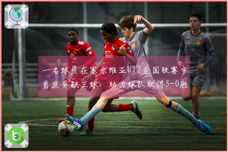 一名球员在塞尔维亚U17全国联赛中首发贡献三球，助力球队取得5-0胜利
