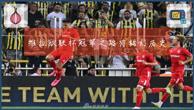 维拉欧联杯冠军之路将铭刻历史