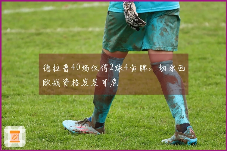 德拉普40场仅得2球4黄牌，切尔西欧战资格岌岌可危